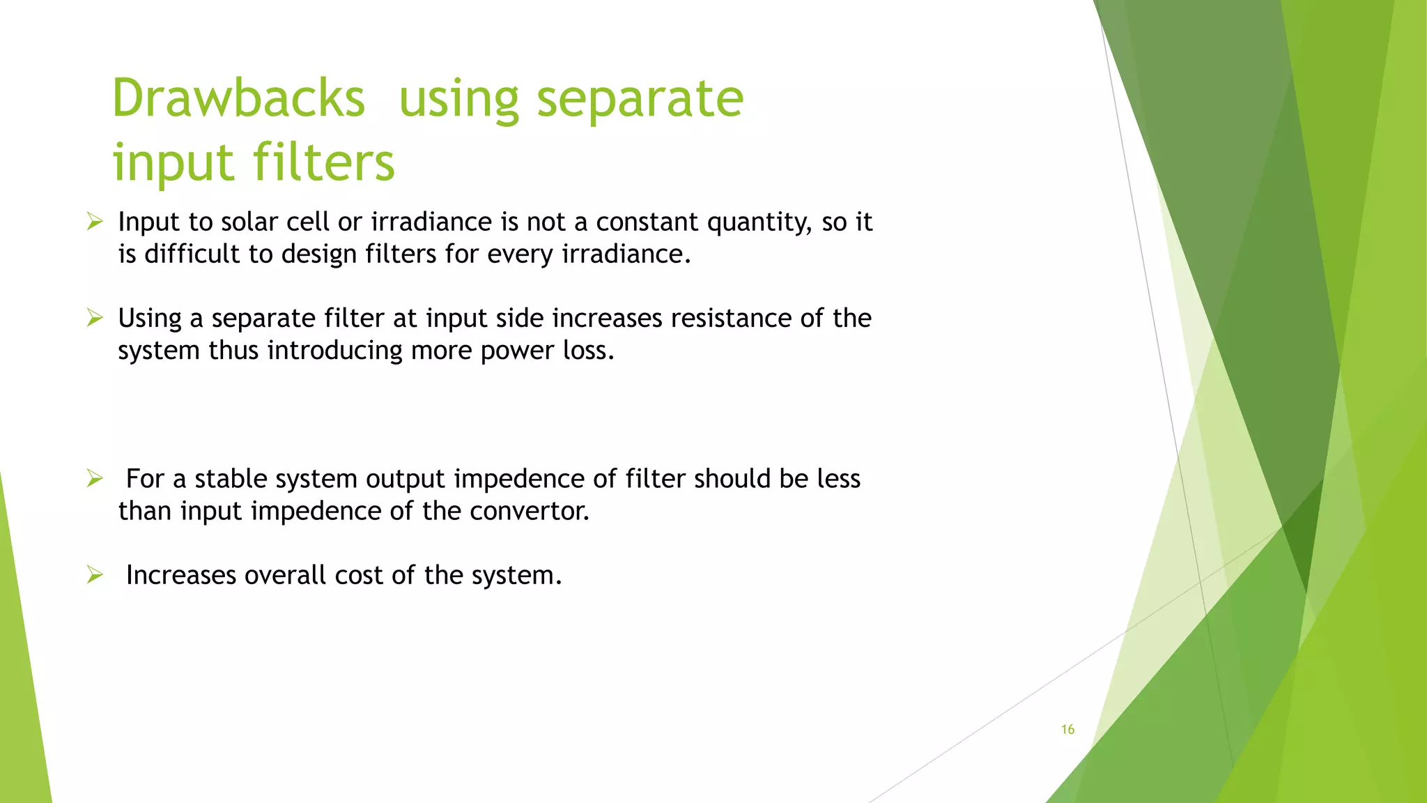 Drawbacks using separate
input filters
 Input to solar cell or irradiance is not a constant quantity, so it
is difficult to design filters for every irradiance.
 Using a separate filter at input side increases resistance of the
system thus introducing more power loss.
 For a stable system output impedence of filter should be less
than input impedence of the convertor.
 Increases overall cost of the system.
16
 
