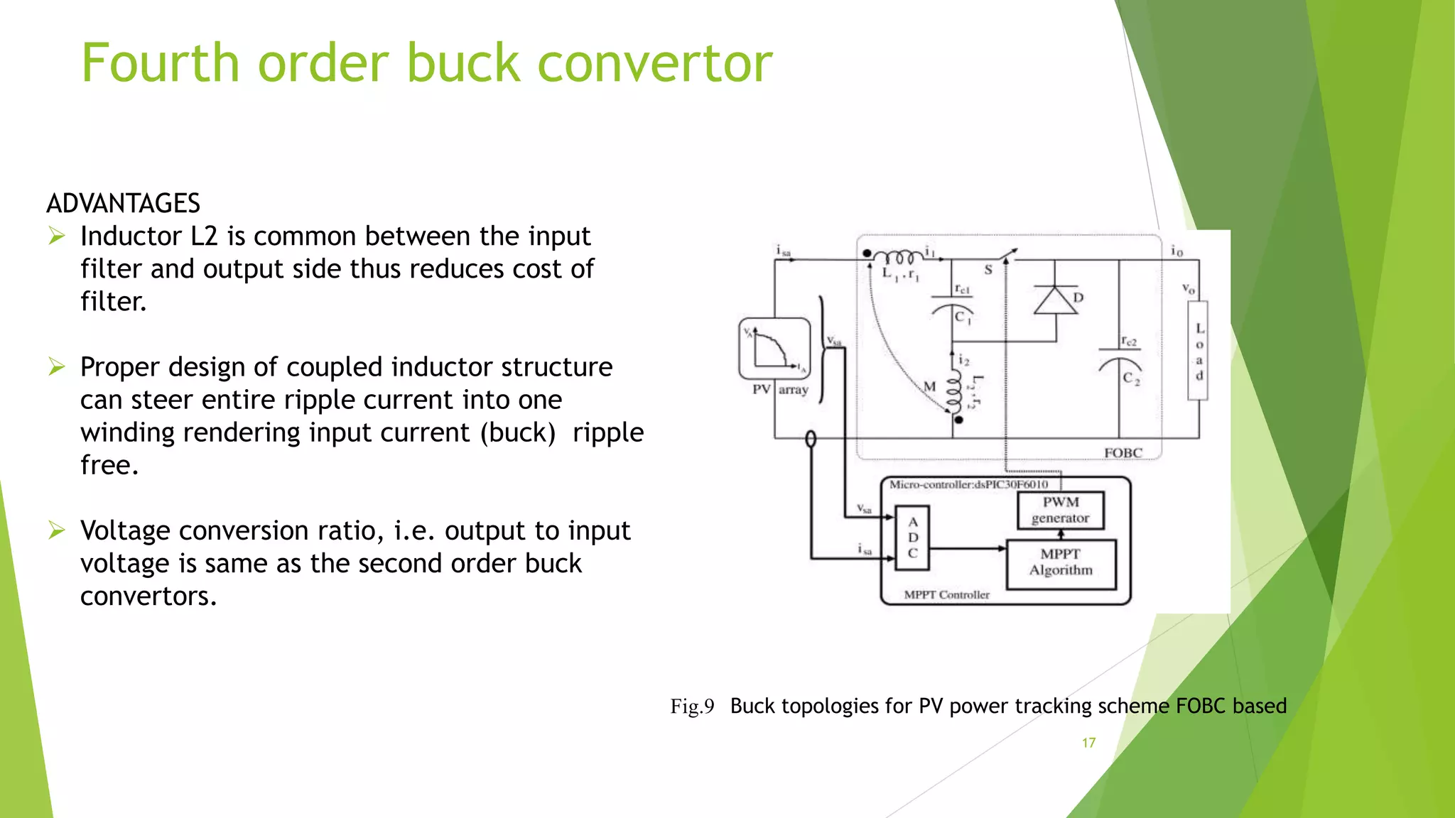 Fourth order buck convertor
ADVANTAGES
 Inductor L2 is common between the input
filter and output side thus reduces cost of
filter.
 Proper design of coupled inductor structure
can steer entire ripple current into one
winding rendering input current (buck) ripple
free.
 Voltage conversion ratio, i.e. output to input
voltage is same as the second order buck
convertors.
17
Fig.9 Buck topologies for PV power tracking scheme FOBC based
 