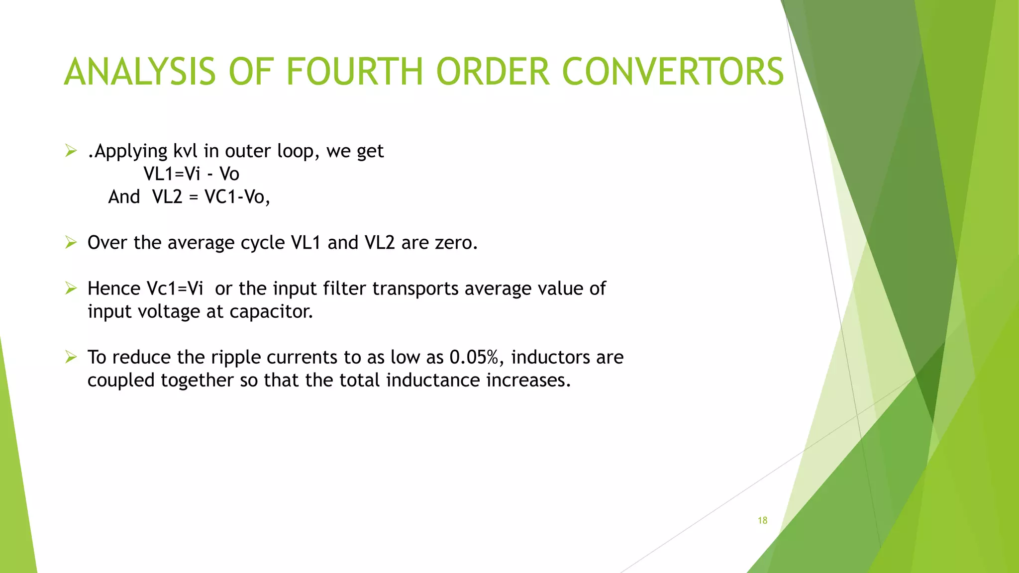 ANALYSIS OF FOURTH ORDER CONVERTORS
 .Applying kvl in outer loop, we get
VL1=Vi - Vo
And VL2 = VC1-Vo,
 Over the average cycle VL1 and VL2 are zero.
 Hence Vc1=Vi or the input filter transports average value of
input voltage at capacitor.
 To reduce the ripple currents to as low as 0.05%, inductors are
coupled together so that the total inductance increases.
18
 