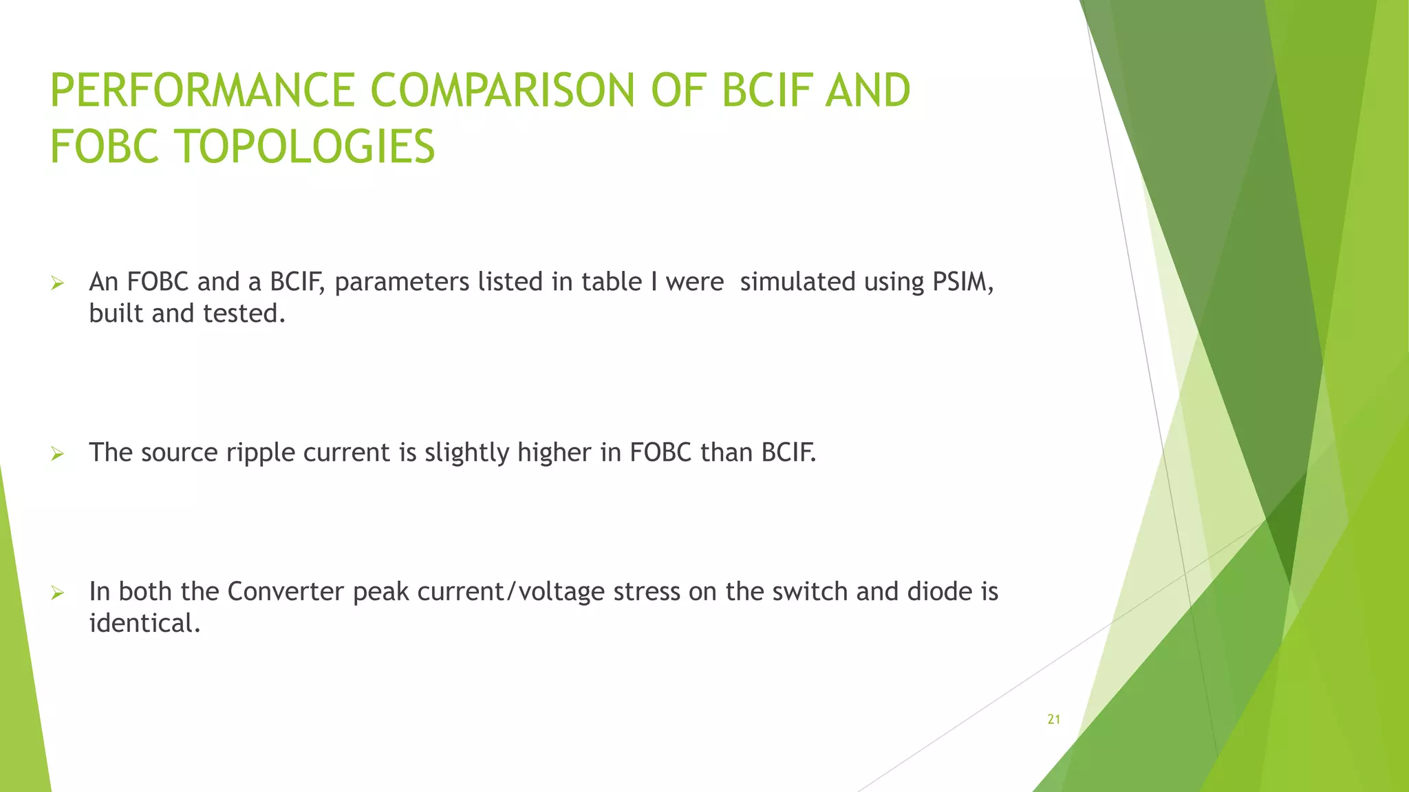 PERFORMANCE COMPARISON OF BCIF AND
FOBC TOPOLOGIES
 An FOBC and a BCIF, parameters listed in table I were simulated using PSIM,
built and tested.
 The source ripple current is slightly higher in FOBC than BCIF.
 In both the Converter peak current/voltage stress on the switch and diode is
identical.
21
 