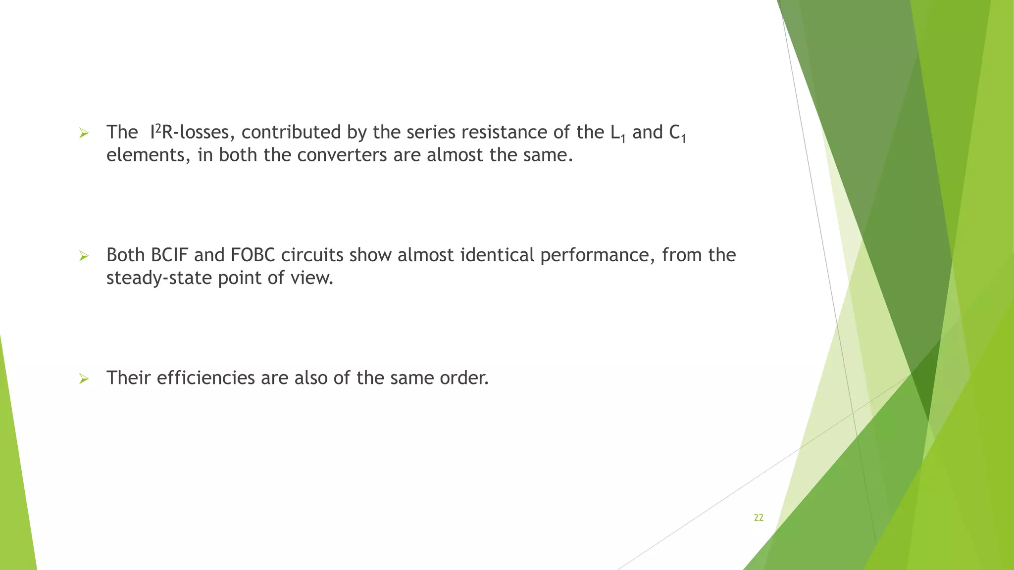  The I2R-losses, contributed by the series resistance of the L1 and C1
elements, in both the converters are almost the same.
 Both BCIF and FOBC circuits show almost identical performance, from the
steady-state point of view.
 Their efficiencies are also of the same order.
22
 