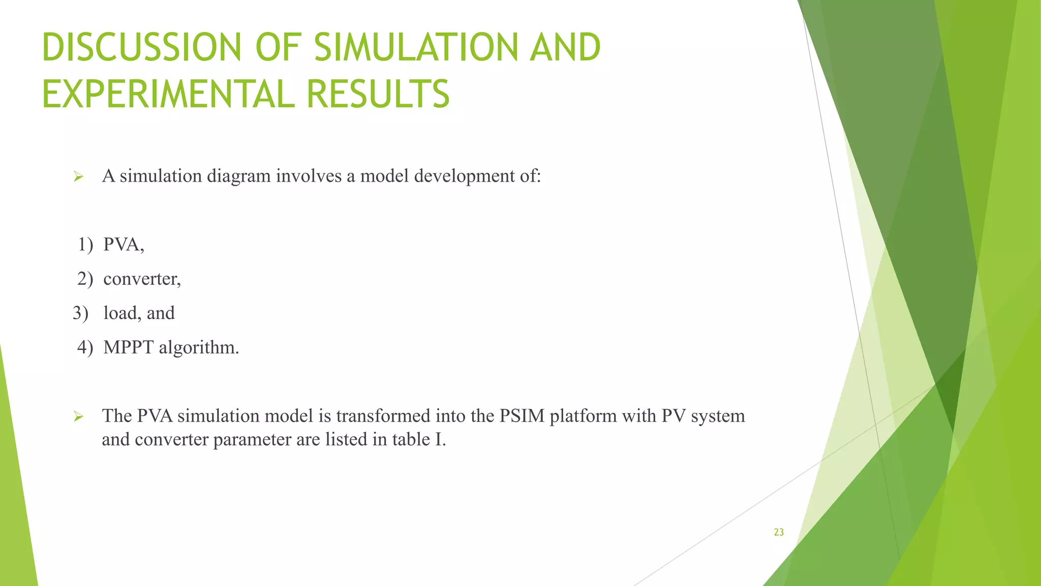 DISCUSSION OF SIMULATION AND
EXPERIMENTAL RESULTS
 A simulation diagram involves a model development of:
1) PVA,
2) converter,
3) load, and
4) MPPT algorithm.
 The PVA simulation model is transformed into the PSIM platform with PV system
and converter parameter are listed in table I.
23
 