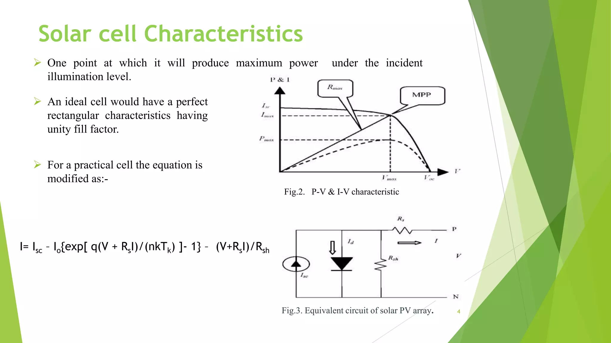  One point at which it will produce maximum power under the incident
illumination level.
Fig.2. P-V & I-V characteristic
 An ideal cell would have a perfect
rectangular characteristics having
unity fill factor.
Fig.3. Equivalent circuit of solar PV array.
I= Isc – Io{exp[ q(V + RsI)/(nkTk) ]- 1} – (V+RsI)/Rsh
 For a practical cell the equation is
modified as:-
4
Solar cell Characteristics
 