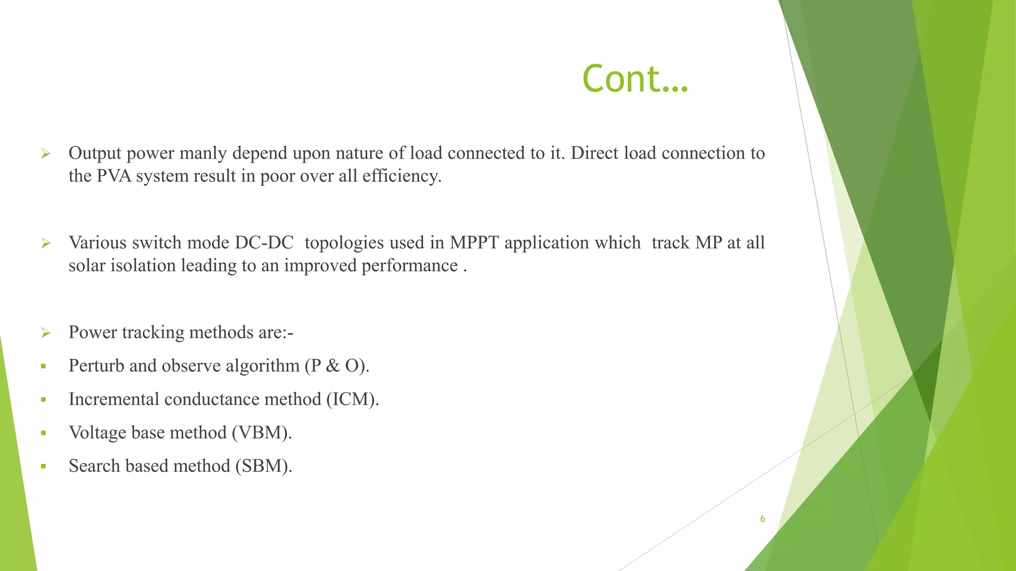 Cont…
 Output power manly depend upon nature of load connected to it. Direct load connection to
the PVA system result in poor over all efficiency.
 Various switch mode DC-DC topologies used in MPPT application which track MP at all
solar isolation leading to an improved performance .
 Power tracking methods are:-
 Perturb and observe algorithm (P & O).
 Incremental conductance method (ICM).
 Voltage base method (VBM).
 Search based method (SBM).
6
 