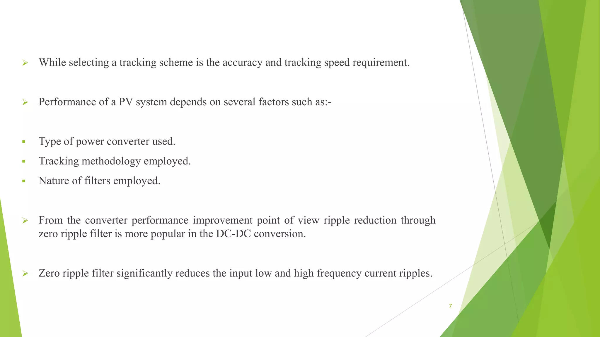  While selecting a tracking scheme is the accuracy and tracking speed requirement.
 Performance of a PV system depends on several factors such as:-
 Type of power converter used.
 Tracking methodology employed.
 Nature of filters employed.
 From the converter performance improvement point of view ripple reduction through
zero ripple filter is more popular in the DC-DC conversion.
 Zero ripple filter significantly reduces the input low and high frequency current ripples.
7
 