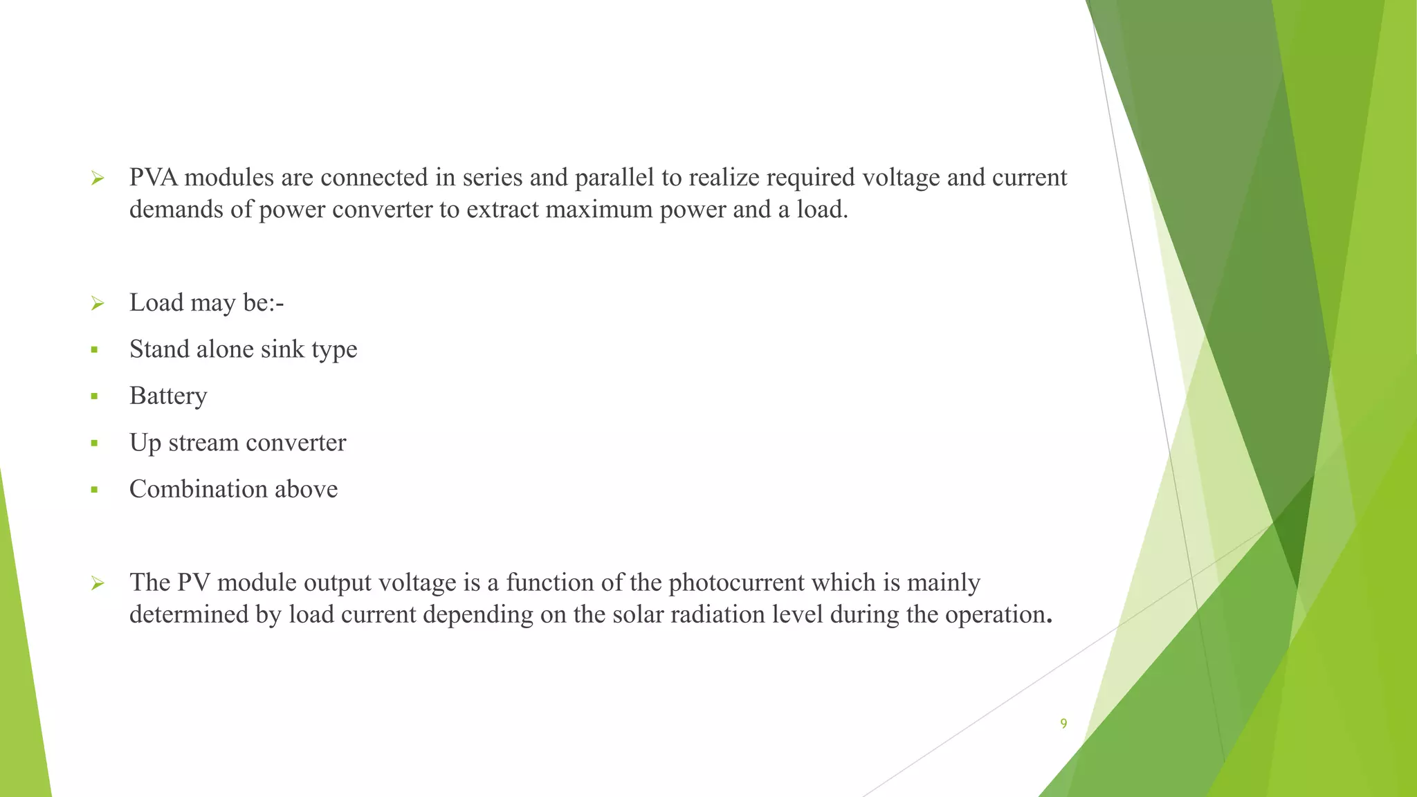  PVA modules are connected in series and parallel to realize required voltage and current
demands of power converter to extract maximum power and a load.
 Load may be:-
 Stand alone sink type
 Battery
 Up stream converter
 Combination above
 The PV module output voltage is a function of the photocurrent which is mainly
determined by load current depending on the solar radiation level during the operation.
9
 