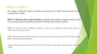 WHAT IS MPPT?
 The voltage at which PV module can produce maximum power is called ‘maximum power point’
(or peak power voltage).
 MPPT or Maximum Power Point Tracking is algorithm that included in charge controllers used
for extracting maximum available power from PV module under certain conditions.
 MPPT are used to ensure impedance match to improve the efficiency of the solar panel in
delivering its maximum power.
 MPPT (Maximum Power Point Tracker) is a electronic device which maximize PV module output
under varying operating condition.
 Typical solar panel can only convert 30% to 40% of the incident solar irradiation into electrical
energy..
11
 