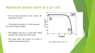 Maximum power point of a pv cell
 For any load connected to this system, the
output power=VoIo
 .If load power increases, i.e. VoIo increases,
the value of output voltage.
 This happens only up to a point after which
current in the system starts decreasing.
 This point where the current is at brim is
called maximum power point.
12
Fig.5 MPPT CURVE with I vs V
 