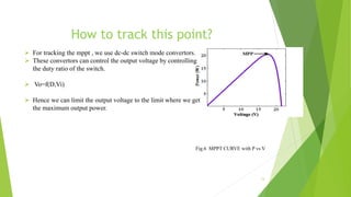 How to track this point?
 For tracking the mppt , we use dc-dc switch mode convertors.
 These convertors can control the output voltage by controlling
the duty ratio of the switch.
 Vo=f(D,Vi)
 Hence we can limit the output voltage to the limit where we get
the maximum output power.
13
Fig.6 MPPT CURVE with P vs V
 