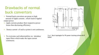 Drawbacks of normal
buck convertors
 Normal buck convertors are prone to high
amount of ripple currents , which lead to rippled
output power.
 ripple currents produce their respective power
losses thus decreasing efficiency.
 Source current of such a system is not continuous.
 To overcome such abnormalities we introduce
input filters which make the input current
continuous.
15
Fig.8 Buck topologies for PV power tracking scheme BCIF
based
 