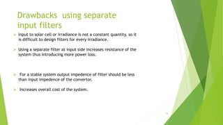 Drawbacks using separate
input filters
 Input to solar cell or irradiance is not a constant quantity, so it
is difficult to design filters for every irradiance.
 Using a separate filter at input side increases resistance of the
system thus introducing more power loss.
 For a stable system output impedence of filter should be less
than input impedence of the convertor.
 Increases overall cost of the system.
16
 