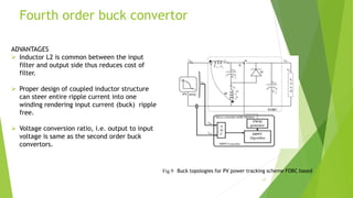 Fourth order buck convertor
ADVANTAGES
 Inductor L2 is common between the input
filter and output side thus reduces cost of
filter.
 Proper design of coupled inductor structure
can steer entire ripple current into one
winding rendering input current (buck) ripple
free.
 Voltage conversion ratio, i.e. output to input
voltage is same as the second order buck
convertors.
17
Fig.9 Buck topologies for PV power tracking scheme FOBC based
 