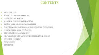 CONTENTS
 INTRODUCTION
 SOLAR CELL CHARACTERISTICS
 PHOTOVOLTAIC SYSTEM
 MAXIMUM POWER POINT TRACKING
 SWITCH MODE DC-DC BUCK CONVERTER
 PERFORMANCE COMPARISON OF BCIF AND FOBC TOPOLOGIES
 FOURTH ORDER BUCK CONVERTER
 STATE SPACE REPRESENTATION
 DISCUSSION OF SIMULATION AND EXPERIMENTAL RESULT
 EFFECT OF COUPLING
 CONCLUSION
 REFERENCE
2
 