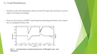 2 ) Load Disturbances
 Variation in the load immediately reflects on the PVA input side and hence its power
output will change accordingly.
 However, the presence of MPPT loop brings the operating point back to the original
one, by changing the duty ratio.
Fig.11 simulated power tracking characterictics of PVA against solar load
disturbance
26
 