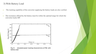 3) With Battery Load
 The tracking capability of the converter supplying the battery loads are also verified.
.
 The resistance offered by the battery must be within the optimal range for which the
converter tracks MP.
Fig.12 simulated power tracking characterictics of PVA with
battery load
27
 