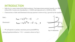 INTRODUCTION
 India lies in a sunny tropical belt (High insolation). Total approximate potential annually over 5000
trillion kWh. Current cost of production is 12/KWh and expected cost is 6/KWh by 2020.
 Characteristics of dark and illuminated silicon pn junction is shown in Fig.1.goveren by this equation-
Dark:-
Illuminated:-
 PV cell operates to produce maximum power point(MPP) by
plotting hyperbola defined as V X I = constant as shown in Fig.2.
Dark
Illumination
V
I
𝑰 𝒕𝒐𝒕𝒂𝒍 = 𝑰 𝟎 𝒆
𝒒𝑽
𝒌𝑻 − 𝟏 − 𝑰 𝒔𝒄 . . .
𝟐
𝑰 𝒕𝒐𝒕𝒂𝒍 = 𝑰 𝟎 𝒆
𝒒𝑽
𝒌𝑻 − 𝟏 ...1
Fig.1 I-V characteristic
3
 