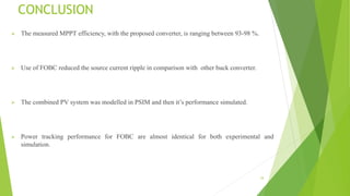 CONCLUSION
 The measured MPPT efficiency, with the proposed converter, is ranging between 93-98 %.
 Use of FOBC reduced the source current ripple in comparison with other buck converter.
 The combined PV system was modelled in PSIM and then it’s performance simulated.
 Power tracking performance for FOBC are almost identical for both experimental and
simulation.
34
 