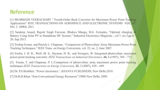 Reference
[1] MUMMADI VEERACHARY ” Fourth-Order Buck Converter for Maximum Power Point Tracking
Applications” IEEE TRANSACTIONS ON AEROSPACE AND ELECTRONIC SYSTEMS VOL. 47,
NO. 2 APRIL 2011
[2] Sandeep Anand, Rajesh Singh Farswan, Bhukya Mangu, B.G. Fernades, “Optimal charging of
Battery Using Solar PV in Standalone DC System,” Industrial Electronics Magazine , vol.7, no-3,pp.6 –
20, Sep 2013.
[3] Trishan Esram, and Patrick L. Chapman, “Comparison of Photovoltaic Array Maximum Power Point
Tracking Techniques,” IEEE Trans. on Energy Conversion, vol. 22, no. 2, June 2007.
[4] Enslin, J. H. R., Wolf, M. S., Snyman, D. B., and Swiegers, W. Integrated photovoltaic maximum
power point tracking converter. IEEE Transactions on Industrial Electronics, 44, 6 (1997), 769—773.
[5] Esram, T. and Chapman, P. L.Comparison of photovoltaic array maximum power point tracking
techniques.IEEE Transactions on Energy Conversion, 22, 2 (2007), 439—449.
[6] Dr. P.S Bimbhra: “Power electronics”, KHANNA PUBLISHERS, New Delhi,2010.
[7] Dr.B.H.Khan “Non-Conventional Energy Resourses”,TMH New Delhi, 2009.
35
 