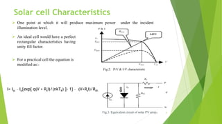  One point at which it will produce maximum power under the incident
illumination level.
Fig.2. P-V & I-V characteristic
 An ideal cell would have a perfect
rectangular characteristics having
unity fill factor.
Fig.3. Equivalent circuit of solar PV array.
I= Isc – Io{exp[ q(V + RsI)/(nkTk) ]- 1} – (V+RsI)/Rsh
 For a practical cell the equation is
modified as:-
4
Solar cell Characteristics
 