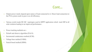 Cont…
 Output power manly depend upon nature of load connected to it. Direct load connection to
the PVA system result in poor over all efficiency.
 Various switch mode DC-DC topologies used in MPPT application which track MP at all
solar isolation leading to an improved performance .
 Power tracking methods are:-
 Perturb and observe algorithm (P & O).
 Incremental conductance method (ICM).
 Voltage base method (VBM).
 Search based method (SBM).
6
 