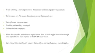  While selecting a tracking scheme is the accuracy and tracking speed requirement.
 Performance of a PV system depends on several factors such as:-
 Type of power converter used.
 Tracking methodology employed.
 Nature of filters employed.
 From the converter performance improvement point of view ripple reduction through
zero ripple filter is more popular in the DC-DC conversion.
 Zero ripple filter significantly reduces the input low and high frequency current ripples.
7
 