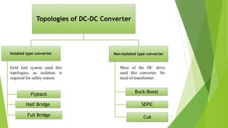 Topologies of DC-DC Converter
Isolated type converter
Flyback
Half Bridge
Full Bridge
Non-Isolated type converter
Buck-Boost
SEPIC
Cuk
Grid tied system used this
topologies, as isolation is
required for safety reason.
Most of the DC drive
used this converter. No
need of transformer .
8
 