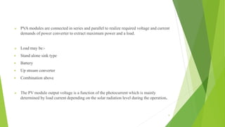  PVA modules are connected in series and parallel to realize required voltage and current
demands of power converter to extract maximum power and a load.
 Load may be:-
 Stand alone sink type
 Battery
 Up stream converter
 Combination above
 The PV module output voltage is a function of the photocurrent which is mainly
determined by load current depending on the solar radiation level during the operation.
9
 