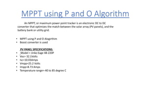 MPPT using P and O Algorithm
• MPPT using P and O Alogirthim
• Boost converter is used
PV PANEL SPECIFICATIONS:
• Model = Jinko Eage 48-220P
• Voc= 32.1Volts
• Isc=10.03Amps
• Vmpp=25.2 Volts
• Impp=8.73 Amps
• Temperature range=-40 to 85 degree C
An MPPT, or maximum power point tracker is an electronic DC to DC
converter that optimizes the match between the solar array (PV panels), and the
battery bank or utility grid.
 