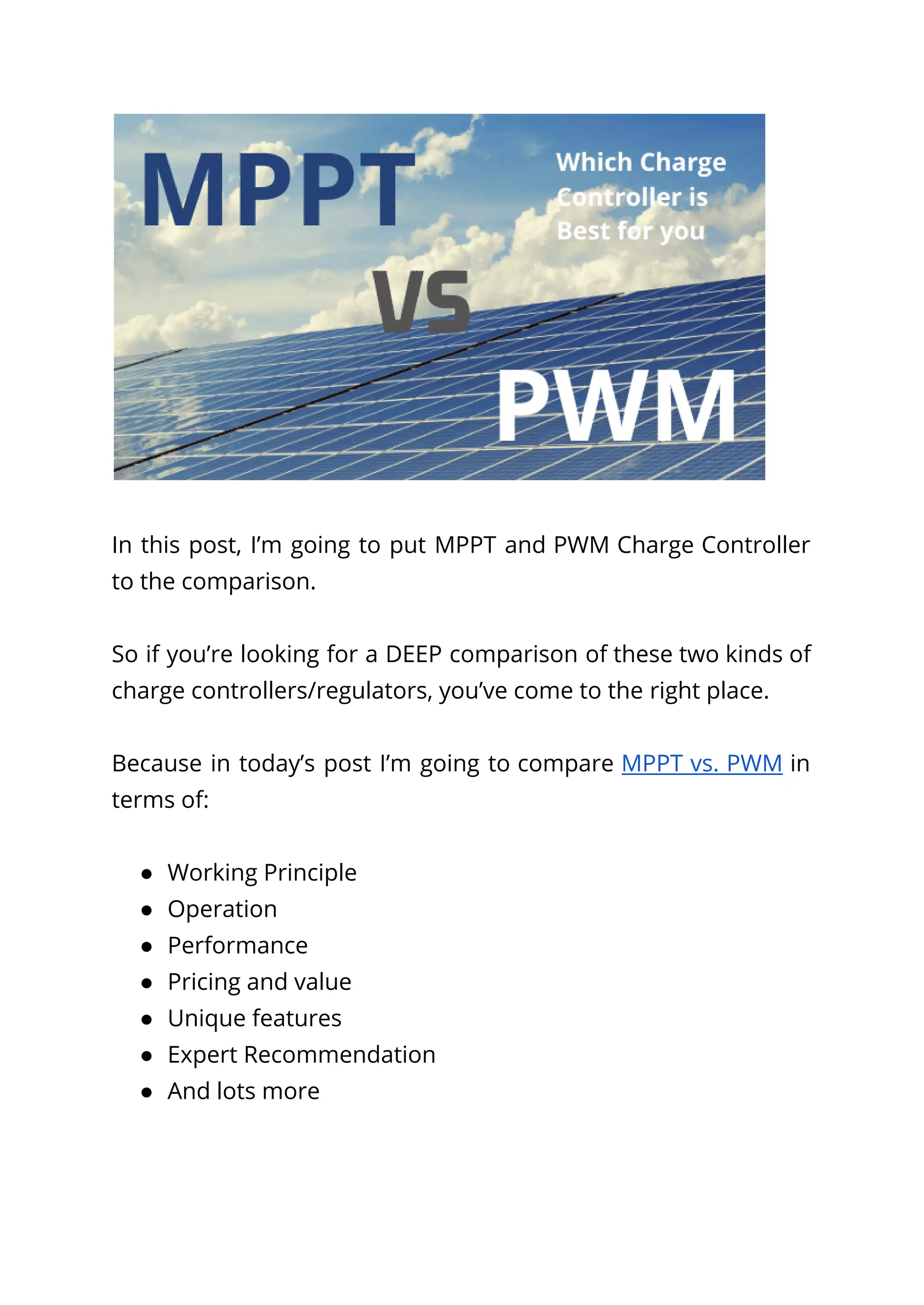 In this post, I’m going to put MPPT and PWM Charge Controller
to the comparison.
So if you’re looking for a DEEP comparison of these two kinds of
charge controllers/regulators, you’ve come to the right place.
Because in today’s post I’m going to compare MPPT vs. PWM in
terms of:
● Working Principle
● Operation
● Performance
● Pricing and value
● Unique features
● Expert Recommendation
● And lots more
 