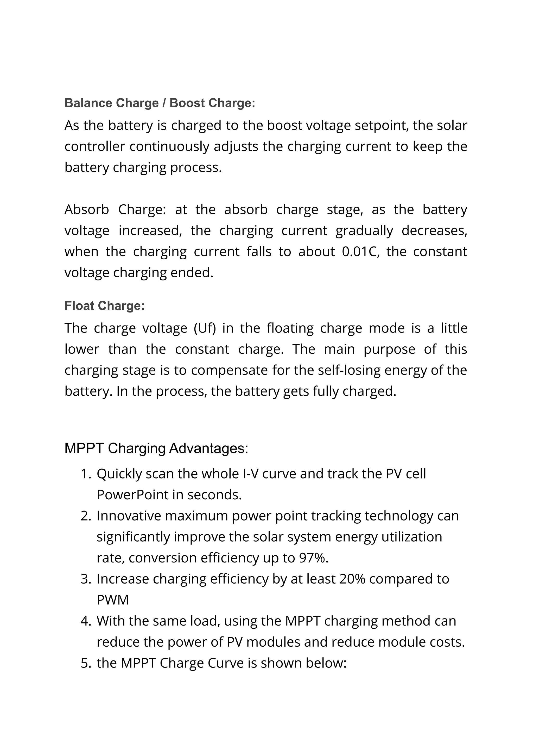 Balance Charge / Boost Charge:
As the battery is charged to the boost voltage setpoint, the solar
controller continuously adjusts the charging current to keep the
battery charging process.
Absorb Charge: at the absorb charge stage, as the battery
voltage increased, the charging current gradually decreases,
when the charging current falls to about 0.01C, the constant
voltage charging ended.
Float Charge:
The charge voltage (Uf) in the floating charge mode is a little
lower than the constant charge. The main purpose of this
charging stage is to compensate for the self-losing energy of the
battery. In the process, the battery gets fully charged.
MPPT Charging Advantages:
1. Quickly scan the whole I-V curve and track the PV cell
PowerPoint in seconds.
2. Innovative maximum power point tracking technology can
significantly improve the solar system energy utilization
rate, conversion efficiency up to 97%.
3. Increase charging efficiency by at least 20% compared to
PWM
4. With the same load, using the MPPT charging method can
reduce the power of PV modules and reduce module costs.
5. the MPPT Charge Curve is shown below:
 