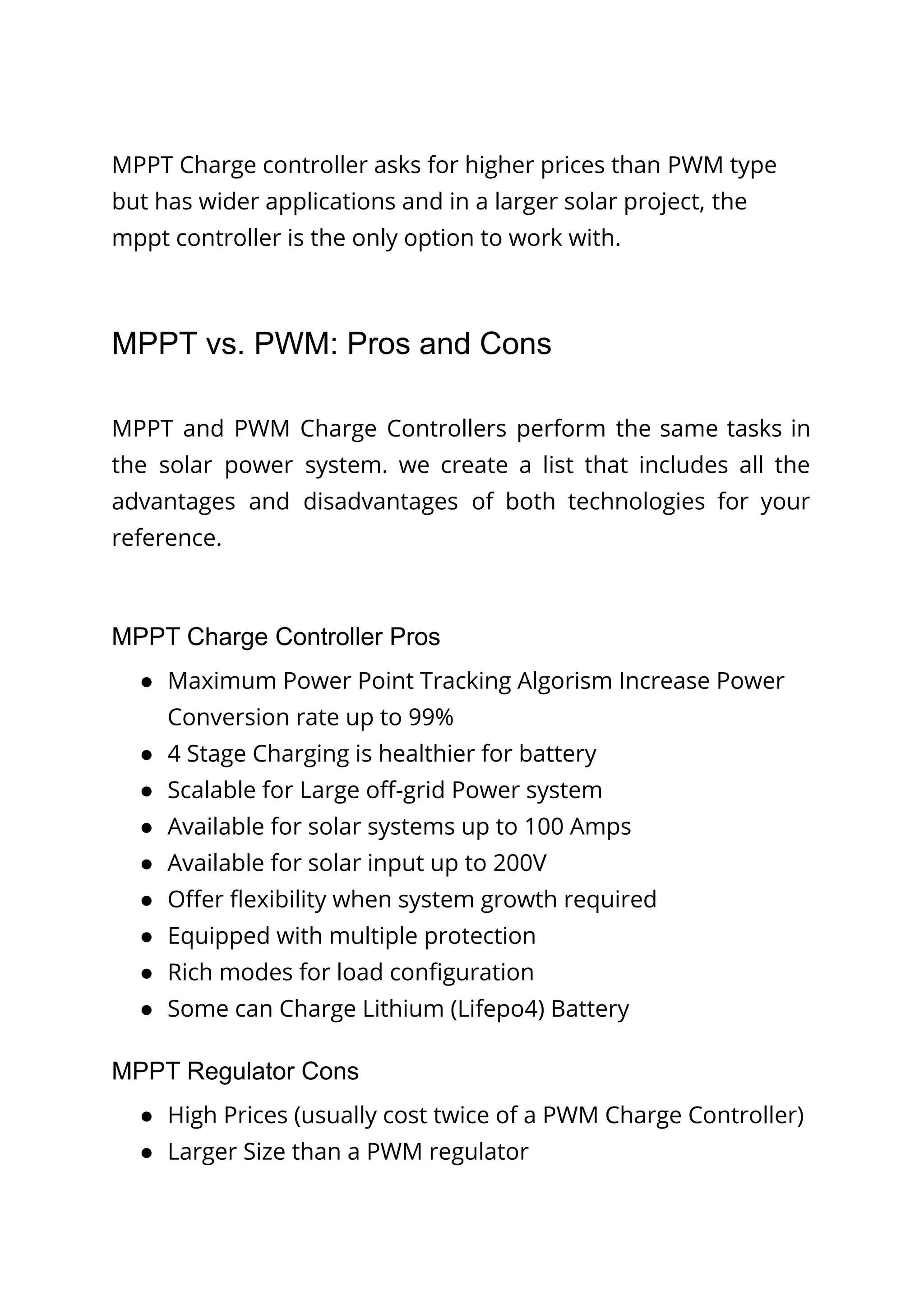 MPPT Charge controller asks for higher prices than PWM type
but has wider applications and in a larger solar project, the
mppt controller is the only option to work with.
MPPT vs. PWM: Pros and Cons
MPPT and PWM Charge Controllers perform the same tasks in
the solar power system. we create a list that includes all the
advantages and disadvantages of both technologies for your
reference.
MPPT Charge Controller Pros
● Maximum Power Point Tracking Algorism Increase Power
Conversion rate up to 99%
● 4 Stage Charging is healthier for battery
● Scalable for Large off-grid Power system
● Available for solar systems up to 100 Amps
● Available for solar input up to 200V
● Offer flexibility when system growth required
● Equipped with multiple protection
● Rich modes for load configuration
● Some can Charge Lithium (Lifepo4) Battery
MPPT Regulator Cons
● High Prices (usually cost twice of a PWM Charge Controller)
● Larger Size than a PWM regulator
 