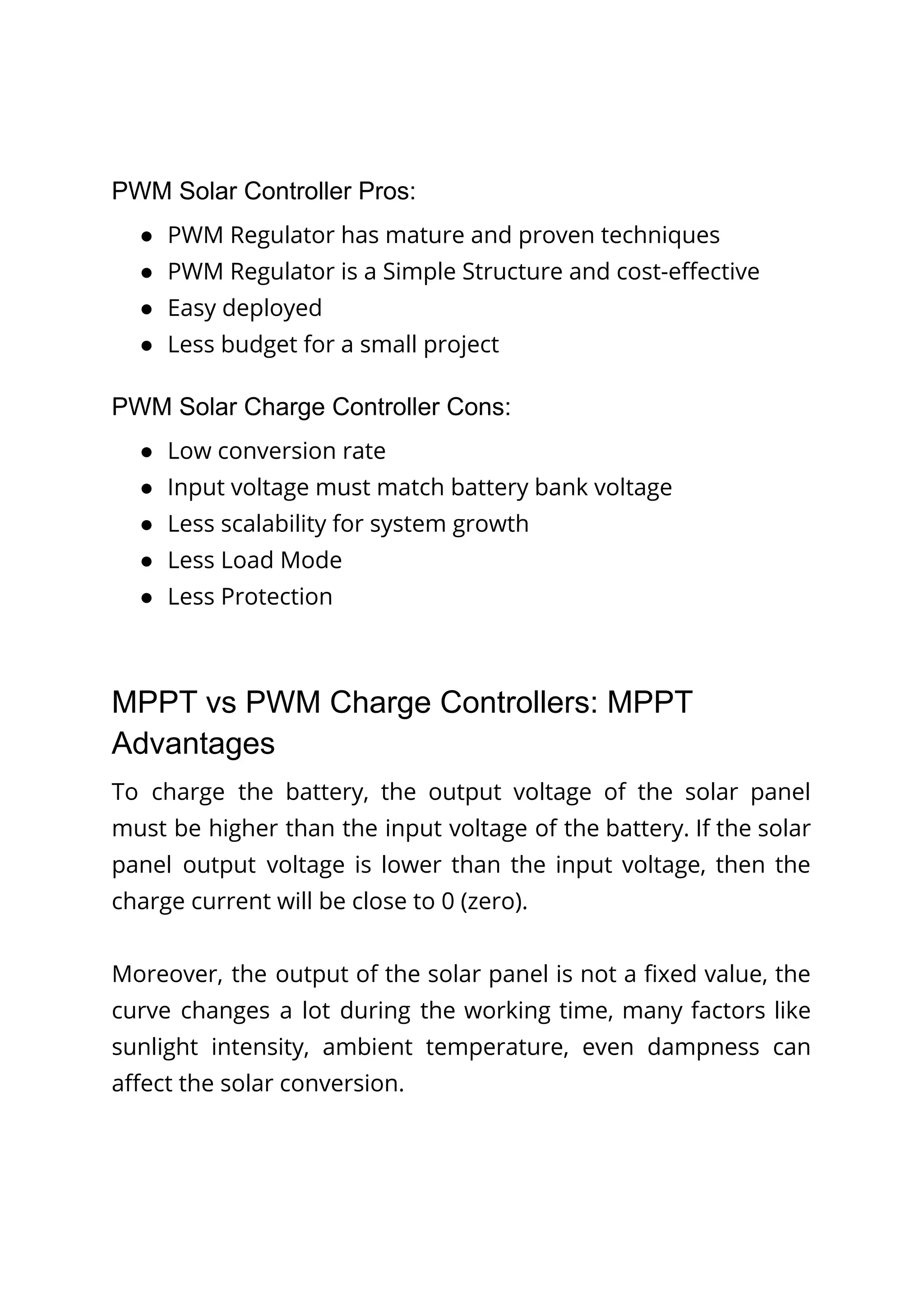 PWM Solar Controller Pros:
● PWM Regulator has mature and proven techniques
● PWM Regulator is a Simple Structure and cost-effective
● Easy deployed
● Less budget for a small project
PWM Solar Charge Controller Cons:
● Low conversion rate
● Input voltage must match battery bank voltage
● Less scalability for system growth
● Less Load Mode
● Less Protection
MPPT vs PWM Charge Controllers: MPPT
Advantages
To charge the battery, the output voltage of the solar panel
must be higher than the input voltage of the battery. If the solar
panel output voltage is lower than the input voltage, then the
charge current will be close to 0 (zero).
Moreover, the output of the solar panel is not a fixed value, the
curve changes a lot during the working time, many factors like
sunlight intensity, ambient temperature, even dampness can
affect the solar conversion.
 