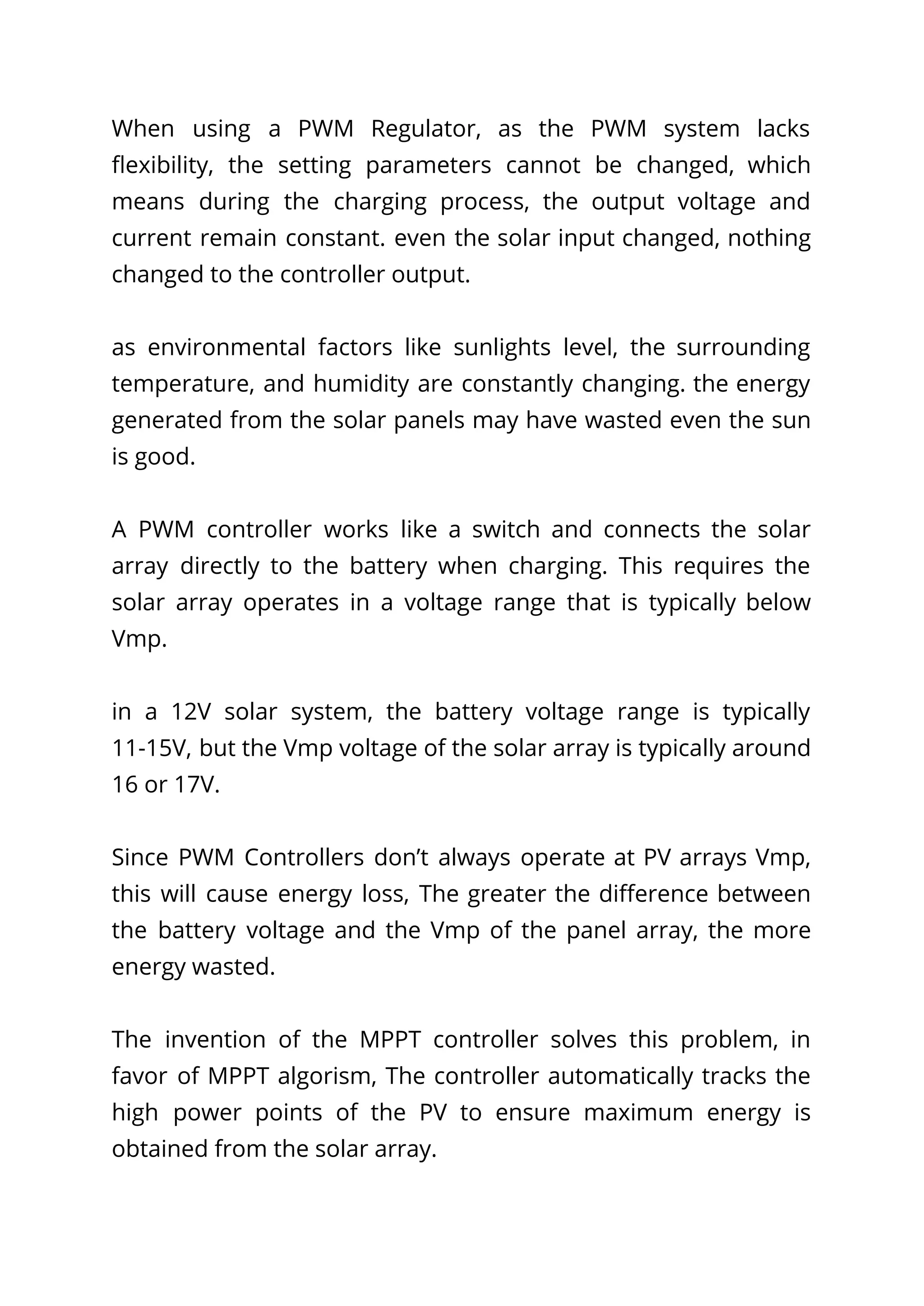 When using a PWM Regulator, as the PWM system lacks
flexibility, the setting parameters cannot be changed, which
means during the charging process, the output voltage and
current remain constant. even the solar input changed, nothing
changed to the controller output.
as environmental factors like sunlights level, the surrounding
temperature, and humidity are constantly changing. the energy
generated from the solar panels may have wasted even the sun
is good.
A PWM controller works like a switch and connects the solar
array directly to the battery when charging. This requires the
solar array operates in a voltage range that is typically below
Vmp.
in a 12V solar system, the battery voltage range is typically
11-15V, but the Vmp voltage of the solar array is typically around
16 or 17V.
Since PWM Controllers don’t always operate at PV arrays Vmp,
this will cause energy loss, The greater the difference between
the battery voltage and the Vmp of the panel array, the more
energy wasted.
The invention of the MPPT controller solves this problem, in
favor of MPPT algorism, The controller automatically tracks the
high power points of the PV to ensure maximum energy is
obtained from the solar array.
 