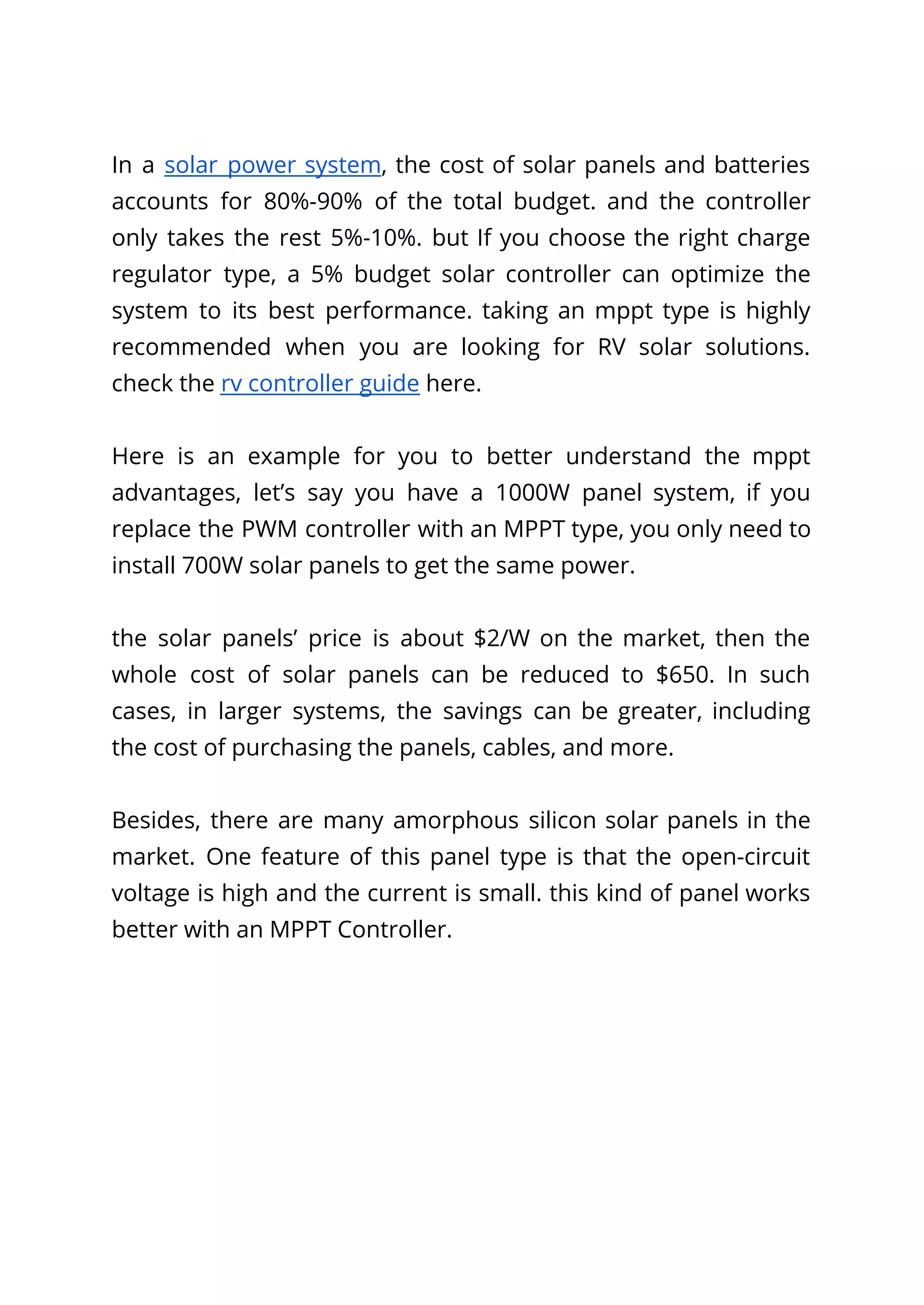 In a solar power system, the cost of solar panels and batteries
accounts for 80%-90% of the total budget. and the controller
only takes the rest 5%-10%. but If you choose the right charge
regulator type, a 5% budget solar controller can optimize the
system to its best performance. taking an mppt type is highly
recommended when you are looking for RV solar solutions.
check the rv controller guide here.
Here is an example for you to better understand the mppt
advantages, let’s say you have a 1000W panel system, if you
replace the PWM controller with an MPPT type, you only need to
install 700W solar panels to get the same power.
the solar panels’ price is about $2/W on the market, then the
whole cost of solar panels can be reduced to $650. In such
cases, in larger systems, the savings can be greater, including
the cost of purchasing the panels, cables, and more.
Besides, there are many amorphous silicon solar panels in the
market. One feature of this panel type is that the open-circuit
voltage is high and the current is small. this kind of panel works
better with an MPPT Controller.
 