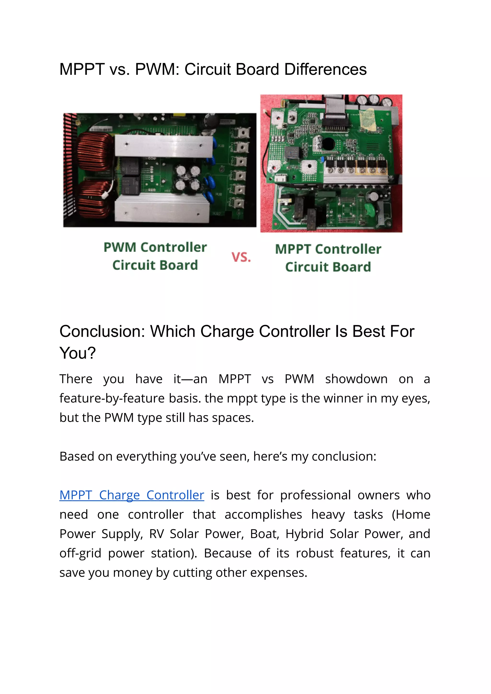 MPPT vs. PWM: Circuit Board Differences
Conclusion: Which Charge Controller Is Best For
You?
There you have it—an MPPT vs PWM showdown on a
feature-by-feature basis. the mppt type is the winner in my eyes,
but the PWM type still has spaces.
Based on everything you’ve seen, here’s my conclusion:
MPPT Charge Controller is best for professional owners who
need one controller that accomplishes heavy tasks (Home
Power Supply, RV Solar Power, Boat, Hybrid Solar Power, and
off-grid power station). Because of its robust features, it can
save you money by cutting other expenses.
 