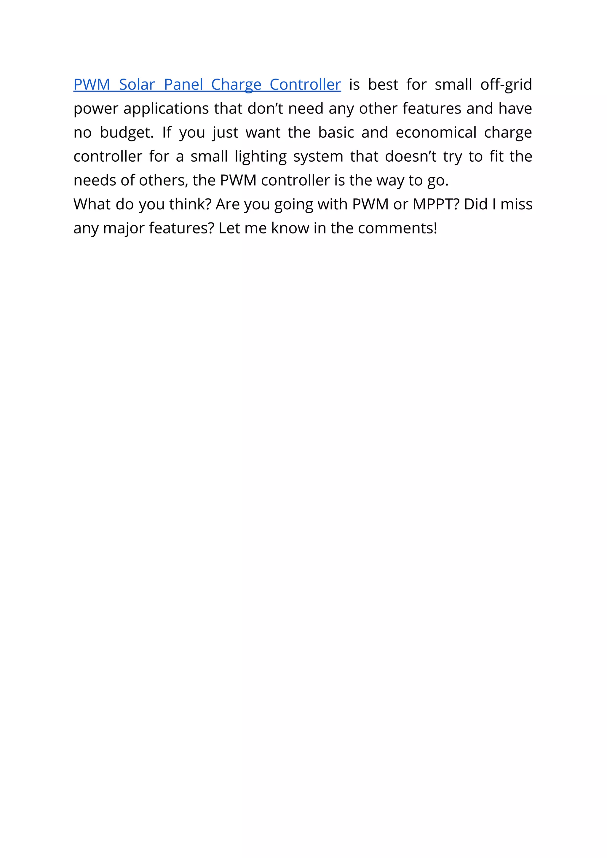 PWM Solar Panel Charge Controller is best for small off-grid
power applications that don’t need any other features and have
no budget. If you just want the basic and economical charge
controller for a small lighting system that doesn’t try to fit the
needs of others, the PWM controller is the way to go.
What do you think? Are you going with PWM or MPPT? Did I miss
any major features? Let me know in the comments!
 
