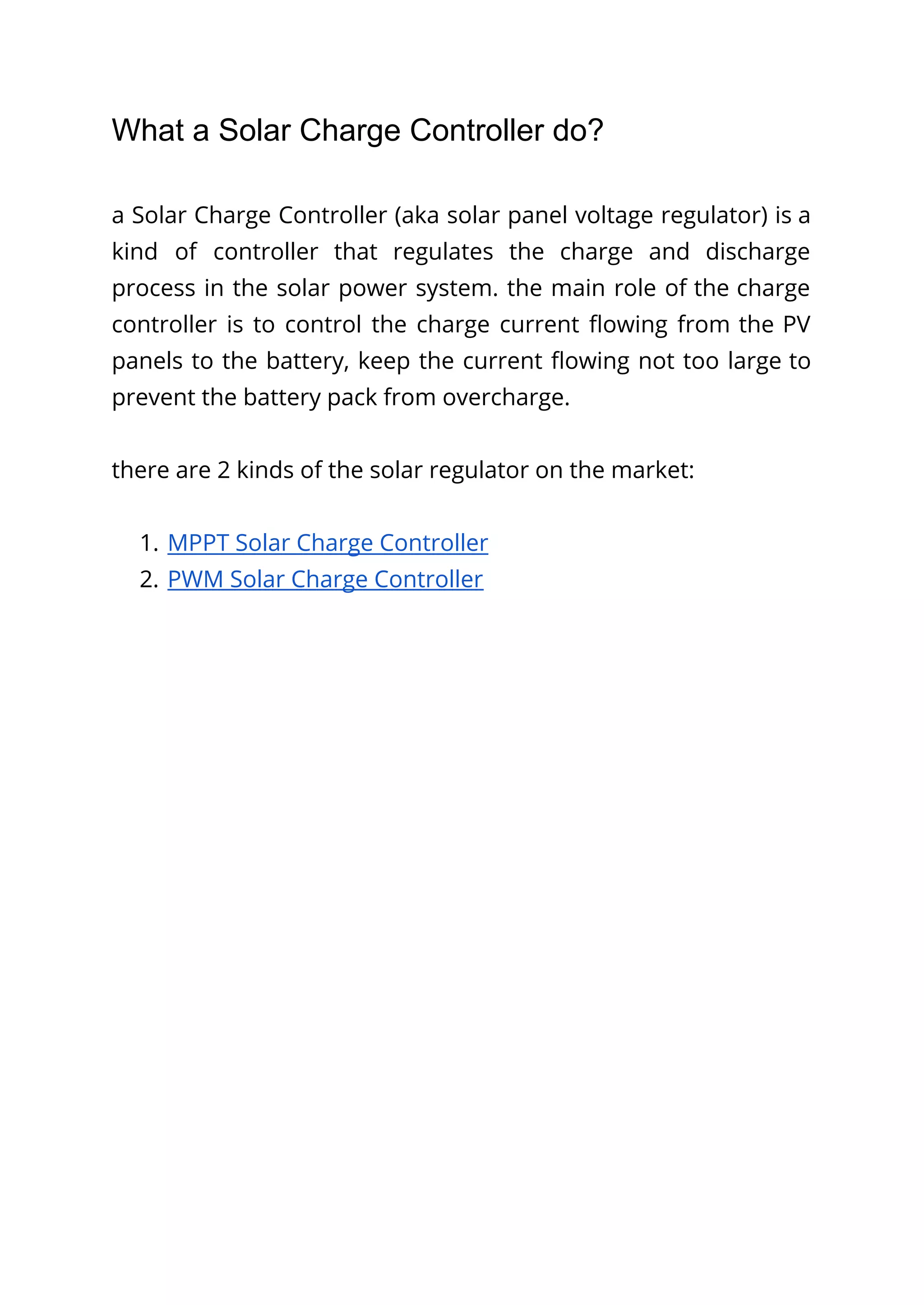What a Solar Charge Controller do?
a Solar Charge Controller (aka solar panel voltage regulator) is a
kind of controller that regulates the charge and discharge
process in the solar power system. the main role of the charge
controller is to control the charge current flowing from the PV
panels to the battery, keep the current flowing not too large to
prevent the battery pack from overcharge.
there are 2 kinds of the solar regulator on the market:
1. MPPT Solar Charge Controller
2. PWM Solar Charge Controller
 