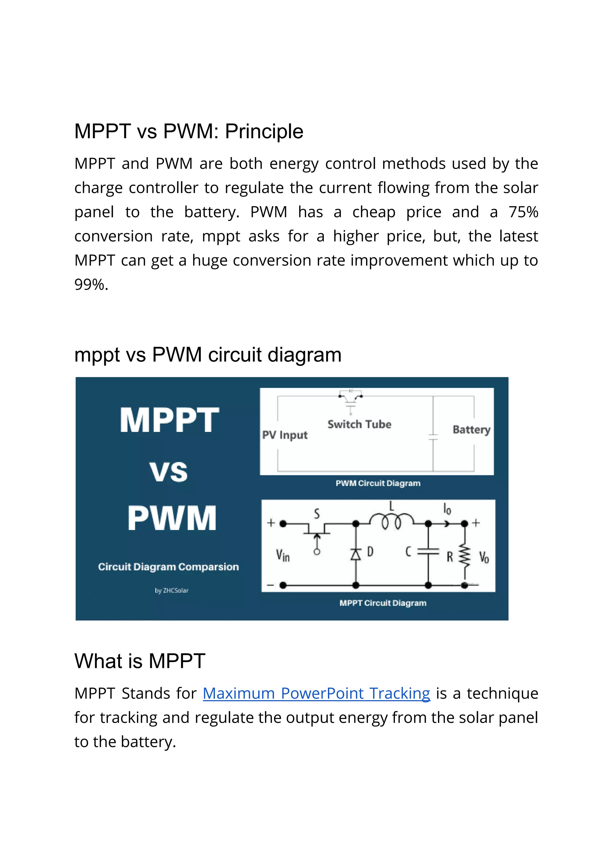 MPPT vs PWM: Principle
MPPT and PWM are both energy control methods used by the
charge controller to regulate the current flowing from the solar
panel to the battery. PWM has a cheap price and a 75%
conversion rate, mppt asks for a higher price, but, the latest
MPPT can get a huge conversion rate improvement which up to
99%.
mppt vs PWM circuit diagram
What is MPPT
MPPT Stands for Maximum PowerPoint Tracking is a technique
for tracking and regulate the output energy from the solar panel
to the battery.
 