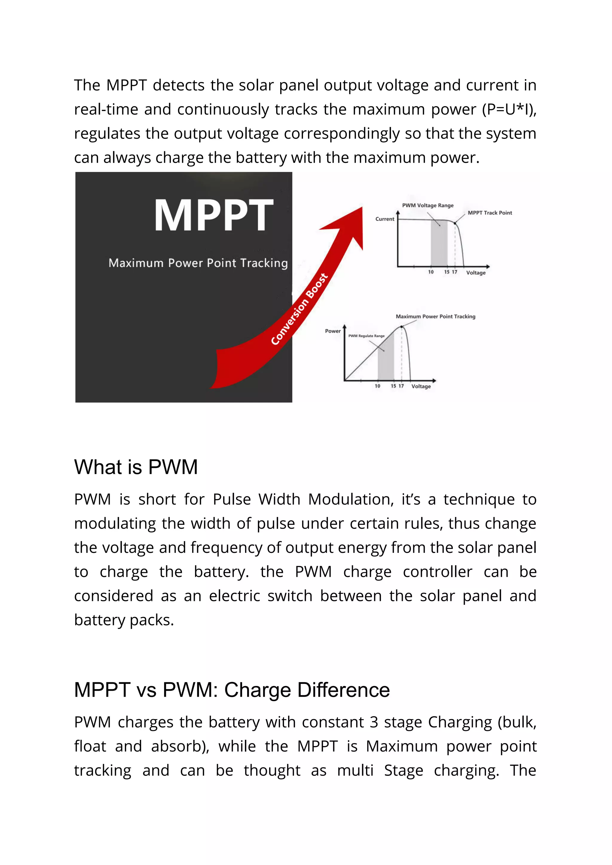 The MPPT detects the solar panel output voltage and current in
real-time and continuously tracks the maximum power (P=U*I),
regulates the output voltage correspondingly so that the system
can always charge the battery with the maximum power.
What is PWM
PWM is short for Pulse Width Modulation, it’s a technique to
modulating the width of pulse under certain rules, thus change
the voltage and frequency of output energy from the solar panel
to charge the battery. the PWM charge controller can be
considered as an electric switch between the solar panel and
battery packs.
MPPT vs PWM: Charge Difference
PWM charges the battery with constant 3 stage Charging (bulk,
float and absorb), while the MPPT is Maximum power point
tracking and can be thought as multi Stage charging. The
 