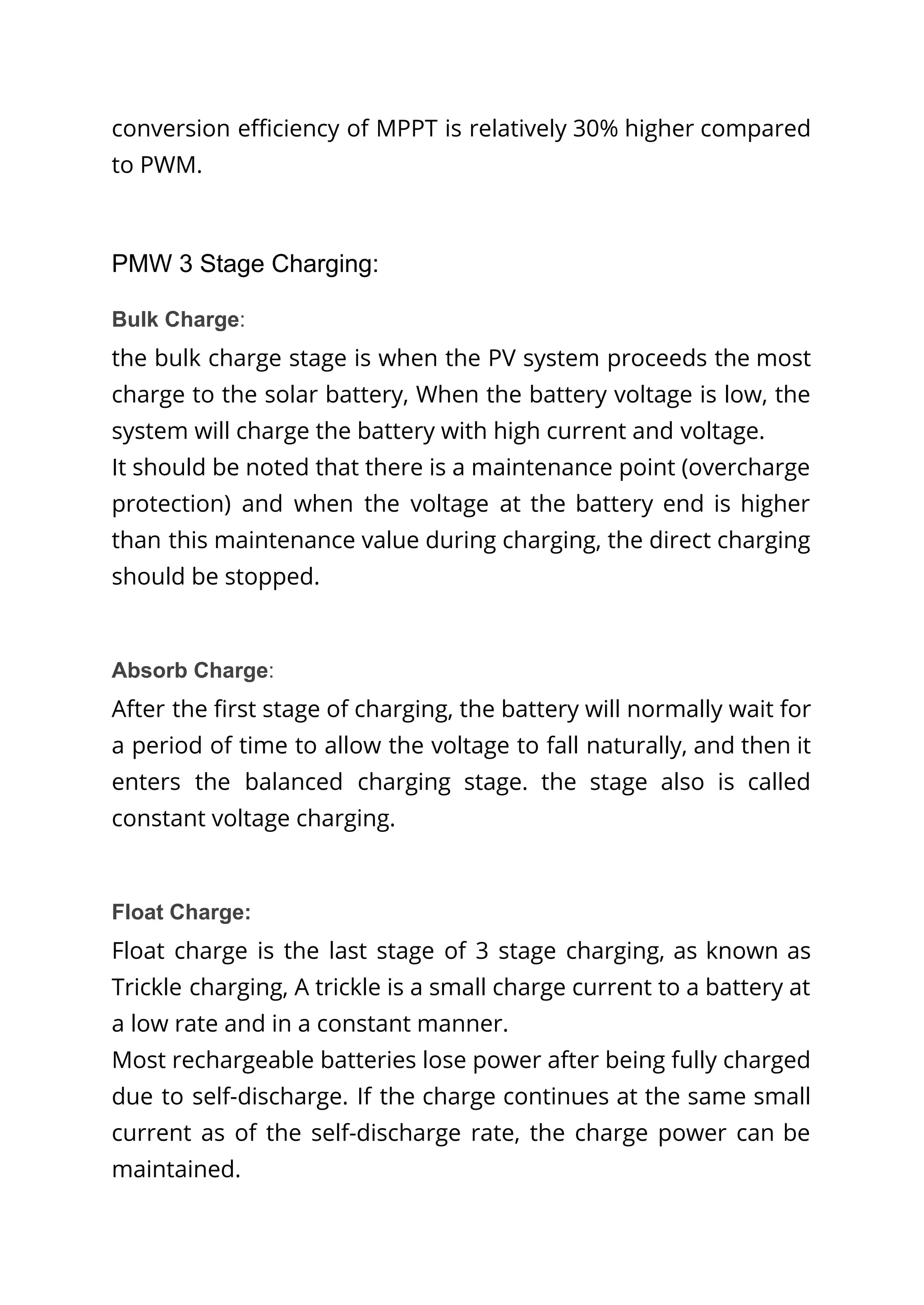 conversion efficiency of MPPT is relatively 30% higher compared
to PWM.
PMW 3 Stage Charging:
Bulk Charge:
the bulk charge stage is when the PV system proceeds the most
charge to the solar battery, When the battery voltage is low, the
system will charge the battery with high current and voltage.
It should be noted that there is a maintenance point (overcharge
protection) and when the voltage at the battery end is higher
than this maintenance value during charging, the direct charging
should be stopped.
Absorb Charge:
After the first stage of charging, the battery will normally wait for
a period of time to allow the voltage to fall naturally, and then it
enters the balanced charging stage. the stage also is called
constant voltage charging.
Float Charge:
Float charge is the last stage of 3 stage charging, as known as
Trickle charging, A trickle is a small charge current to a battery at
a low rate and in a constant manner.
Most rechargeable batteries lose power after being fully charged
due to self-discharge. If the charge continues at the same small
current as of the self-discharge rate, the charge power can be
maintained.
 