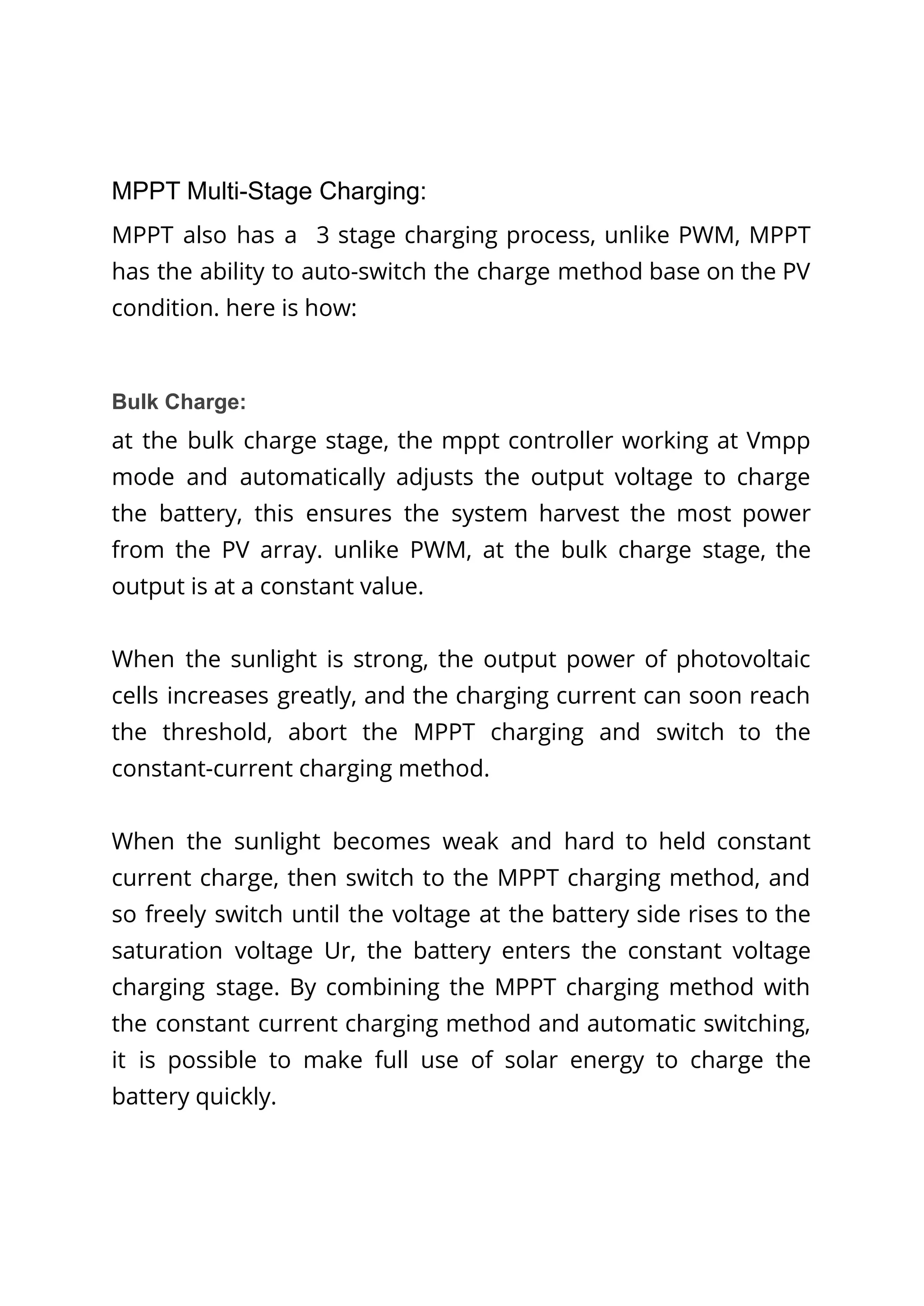 MPPT Multi-Stage Charging:
MPPT also has a 3 stage charging process, unlike PWM, MPPT
has the ability to auto-switch the charge method base on the PV
condition. here is how:
Bulk Charge:
at the bulk charge stage, the mppt controller working at Vmpp
mode and automatically adjusts the output voltage to charge
the battery, this ensures the system harvest the most power
from the PV array. unlike PWM, at the bulk charge stage, the
output is at a constant value.
When the sunlight is strong, the output power of photovoltaic
cells increases greatly, and the charging current can soon reach
the threshold, abort the MPPT charging and switch to the
constant-current charging method.
When the sunlight becomes weak and hard to held constant
current charge, then switch to the MPPT charging method, and
so freely switch until the voltage at the battery side rises to the
saturation voltage Ur, the battery enters the constant voltage
charging stage. By combining the MPPT charging method with
the constant current charging method and automatic switching,
it is possible to make full use of solar energy to charge the
battery quickly.
 