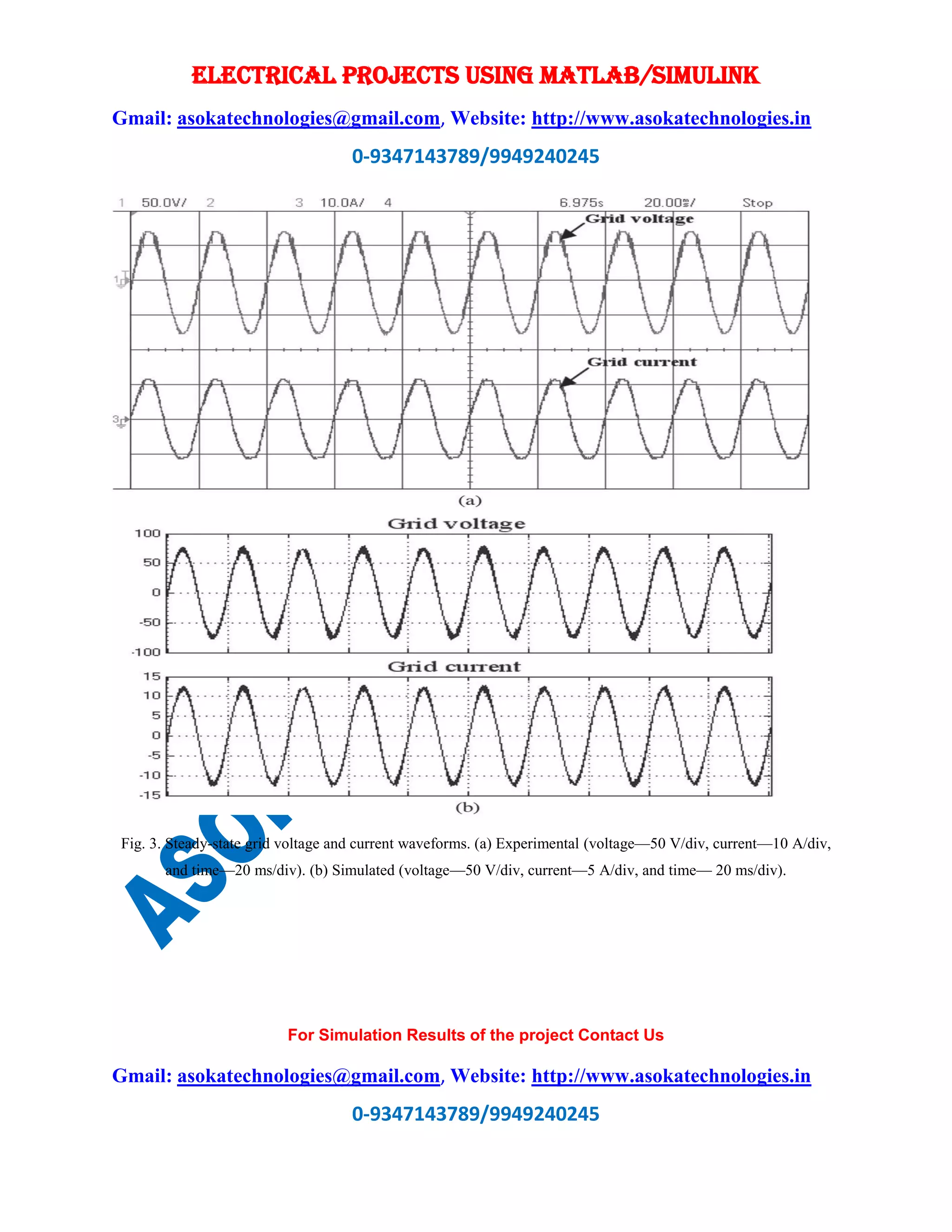 ELECTRICAL PROJECTS USING MATLAB/SIMULINK
Gmail: asokatechnologies@gmail.com, Website: http://www.asokatechnologies.in
0-9347143789/9949240245
For Simulation Results of the project Contact Us
Gmail: asokatechnologies@gmail.com, Website: http://www.asokatechnologies.in
0-9347143789/9949240245
Fig. 3. Steady-state grid voltage and current waveforms. (a) Experimental (voltage—50 V/div, current—10 A/div,
and time—20 ms/div). (b) Simulated (voltage—50 V/div, current—5 A/div, and time— 20 ms/div).
 