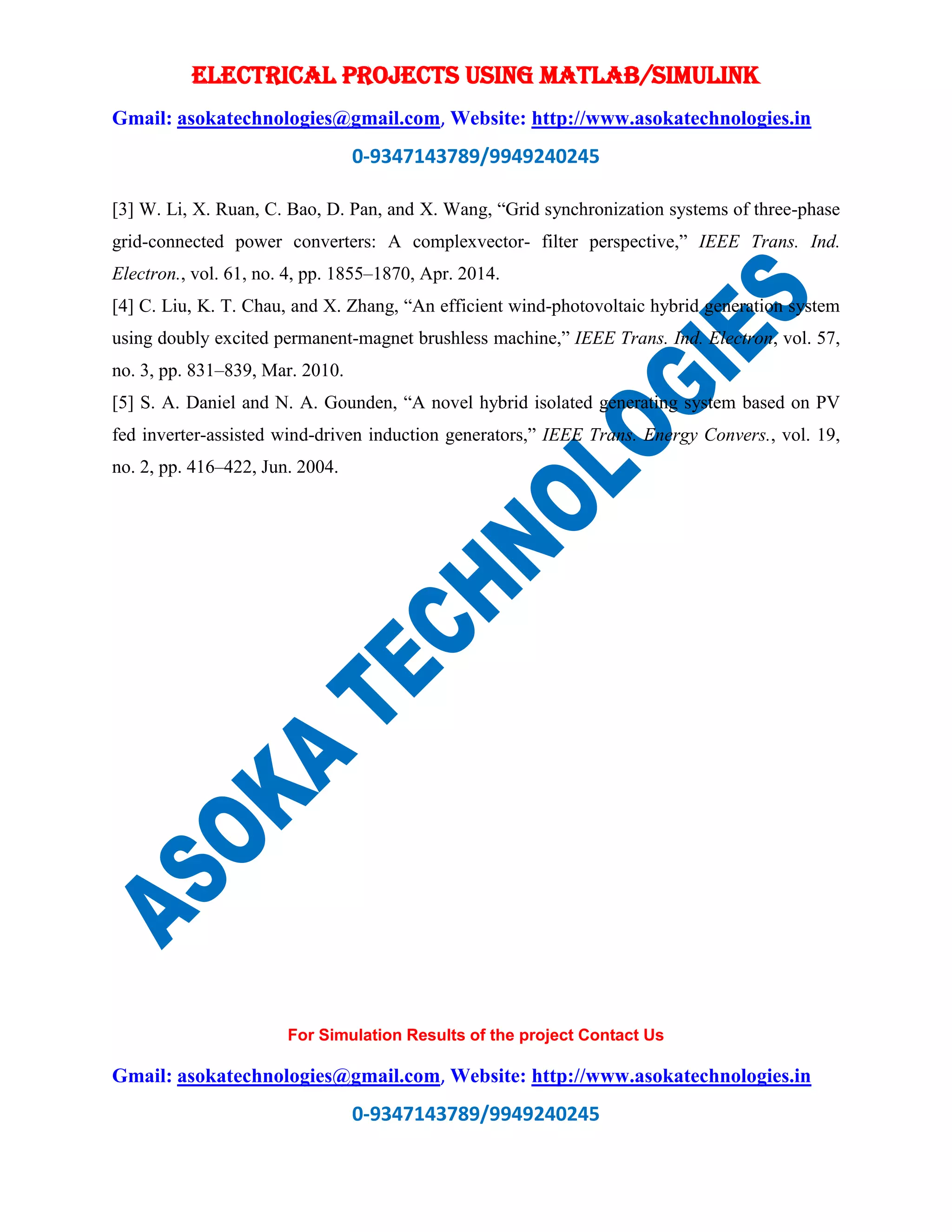 ELECTRICAL PROJECTS USING MATLAB/SIMULINK
Gmail: asokatechnologies@gmail.com, Website: http://www.asokatechnologies.in
0-9347143789/9949240245
For Simulation Results of the project Contact Us
Gmail: asokatechnologies@gmail.com, Website: http://www.asokatechnologies.in
0-9347143789/9949240245
[3] W. Li, X. Ruan, C. Bao, D. Pan, and X. Wang, “Grid synchronization systems of three-phase
grid-connected power converters: A complexvector- filter perspective,” IEEE Trans. Ind.
Electron., vol. 61, no. 4, pp. 1855–1870, Apr. 2014.
[4] C. Liu, K. T. Chau, and X. Zhang, “An efficient wind-photovoltaic hybrid generation system
using doubly excited permanent-magnet brushless machine,” IEEE Trans. Ind. Electron, vol. 57,
no. 3, pp. 831–839, Mar. 2010.
[5] S. A. Daniel and N. A. Gounden, “A novel hybrid isolated generating system based on PV
fed inverter-assisted wind-driven induction generators,” IEEE Trans. Energy Convers., vol. 19,
no. 2, pp. 416–422, Jun. 2004.
 