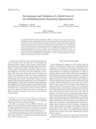 Psychological Assessment                                                                                            Copyright 2002 by the American Psychological Association, Inc.
2002, Vol. 14, No. 2, 150 –163                                                                                             1040-3590/02/$5.00 DOI: 10.1037//1040-3590.14.2.150




                                    Development and Validation of a Brief Form of
                                    the Multidimensional Personality Questionnaire

                           Christopher J. Patrick                                                                      John J. Curtin
             University of Minnesota, Twin Cities Campus                                                    University of Wisconsin—Madison


                                                                            Auke Tellegen
                                                           University of Minnesota, Twin Cities Campus



                                 The Multidimensional Personality Questionnaire (MPQ; A. Tellegen, 1982, in press) provides for a
                                 comprehensive analysis of personality at both the lower order trait and broader structural levels. Its higher
                                 order dimensions of Positive Emotionality, Negative Emotionality, and Constraint embody affect and
                                 temperament constructs, which have been conceptualized in psychobiological terms. The MPQ thus
                                 holds considerable potential as a structural framework for investigating personality across varying levels
                                 of analysis, and this potential would be enhanced by the availability of an abbreviated version. This
                                 article describes efforts to develop and validate a brief (155-item) form, the MPQ–BF. Success was
                                 evidenced by uniformly high correlations between the brief- and full-form trait scales and consistency of
                                 higher order structures. The MPQ–BF is recommended as a tool for investigating the genetic, neurobi-
                                 ological, and psychological substrates of personality.




   A central issue in personality research concerns the latent struc-                                         Traits Assessed by the MPQ
ture of personality traits and their links to psychological and
biological systems. Tellegen’s (1982, in press) model of person-                              Since weathering the challenge to their existence posed by
ality, embodied in the Multidimensional Personality Questionnaire                          Mischel’s (1968) influential critique, trait conceptualizations have
(MPQ), is notable in this regard. The MPQ provides for a fine-                             reemerged as a dominant force in the science of personality. To a
grained analysis of personality by measuring a range of discrete                           notable degree, this resurgence has paralleled and been fueled by
trait dispositions at the lower order level. Additionally, it has a                        salient advances in the discipline of psychology as a whole, in-
higher order dimensional structure that maps onto constructs of                            cluding (a) behavior genetic studies affirming the heritability of
emotion and temperament, which have direct psychobiological                                trait dispositions assessed by personality inventories (cf. Plomin &
referents. The instrument thus has great potential to inform our                           Caspi, 1999) and identifying biological markers of vulnerability to
understanding of the structure of personality, its genetic, neurobi-                       behavior disorder (e.g., Iacono, 1998; Polich, Pollock, & Bloom,
ological, and psychological underpinnings, and its relationship to                         1994); (b) longitudinal developmental studies affirming the reality
psychopathology— but its utility in research would be enhanced by                          of stable, influential dispositions to act and react (e.g., Buss &
the availability of a brief form. We begin by describing the content                       Plomin, 1984; Caspi & Silva, 1995; Kagan, 1994; Rothbart, Der-
of the MPQ and the conceptual platform it offers for investigating                         ryberry, & Posner, 1994; Thomas & Chess, 1977); (c) human and
personality across varying levels of analysis. We then present a                           animal neuroscience research linking broad behavioral tendencies
case for the utility of an abbreviated version and describe our                            to structural and biochemical systems in the brain (e.g., Coccaro &
efforts to develop and validate a brief form for use in research-                          Siever, 1991; Depue & Collins, 1999; Gray, 1987; Sutton &
screening studies.                                                                         Davidson, 1997); (d) progress in conceptualization and measure-
                                                                                           ment of emotion and in understanding the role of affective dispo-
                                                                                           sitions in normal personality and psychopathology (e.g., Davidson,
   Christopher J. Patrick and Auke Tellegen, Department of Psychology,                     2000; Lang, Bradley, Cuthbert, & Patrick, 1993; Tellegen, 1985;
University of Minnesota, Twin Cities Campus; John J. Curtin, Department                    Watson, 2000); and (e) the substantiation of links between basic
of Psychology, University of Wisconsin—Madison.                                            dimensions of personality and psychopathologic conditions, in-
   This study was supported by Grants MH48657, MH52384, and                                cluding clinical syndromes as well as disorders of personality
MH65137 from the National Institute of Mental Health and by funds from                     (Clark, Vorhies, Watson, & McEwen, 1994; Krueger, McGue, &
the Hathaway endowment at the University of Minnesota. We are grateful
                                                                                           Iacono, 2001; Trull & Sher, 1994). Accordingly, the study of
to Kristin Zempolich for her assistance with data analyses and to Robert
                                                                                           personality traits is now seen as a coordinated enterprise spanning
Krueger and Ed Bernat for their scholarly comments on this article.
   Correspondence concerning this article should be addressed to Christo-                  varying levels of analysis and diverse methodological and mea-
pher J. Patrick, Department of Psychology, University of Minnesota, Twin                   surement strategies.
Cities Campus, Elliott Hall, 75 East River Road, Minneapolis, Minnesota                       A key issue in this regard is how traits assessed by self-report
55455. E-mail: cpatrick@tc.umn.edu                                                         personality inventories are linked to phenomena at other levels.
                                                                                     150
 