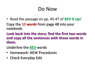 Do Now
• Read the passage on pp. 45-47 of REV It Up!
Copy the 10 words from page 48 into your
notebook.
Look back into the story: find the first two words
and copy all the sentences with those words in
them.
Underline the REV words
• Homework: NEW Procedures
• Check Everyday Edit
 