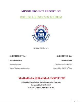 1
MINOR PROJECT REPORT ON
ROLE OF LOGISTICS IN TOURISM
Session: 2010-2013
SUBMITTED TO: - SUBMITTED BY:-
Mr. Heramb Nayak Megha Aggarwal
Assistant Professor Enrollment No.02514905010
Dept. of Business Administration Course: BBA (T&TM) 6th
Sem.
MAHARAJA SURAJMAL INSTITUTE
Affiliated to Guru Gobind Singh Indraprastha University
Recognized by UGC U/S2 (F)
C-4 JANAK PURI, NEW DELHI-58
 
