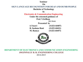 DEPARTMENT OF ELECTRONICS AND COMMUNICATION ENGINEERING
JOGINPALLY B. R. ENGINEERING COLLEGE
2014-2015
Seminar
On
SIGN LANGUAGE RECOGNITION FOR DEAF AND DUMB PEOPLE
Bachelor of Technology
In
Electronics & Communication Engineering
Under the esteemed guidance of
Prof. V.SriRam
B.E, M.tech
Presented by
A.Vasavi (11J21A0407)
B. Sushma Rani (11J21A0411)
M. Ramya (11J21A0457)
 