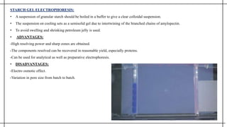 STARCH GEL ELECTROPHORESIS:
• A suspension of granular starch should be boiled in a buffer to give a clear colloidal suspension.
• The suspension on cooling sets as a semisolid gel due to intertwining of the branched chains of amylopectin.
• To avoid swelling and shrinking petroleum jelly is used.
• ADVANTAGES:
-High resolving power and sharp zones are obtained.
-The components resolved can be recovered in reasonable yield, especially proteins.
-Can be used for analytical as well as preparative electrophoresis.
• DISADVANTAGES:
-Electro osmotic effect.
-Variation in pore size from batch to batch.
 