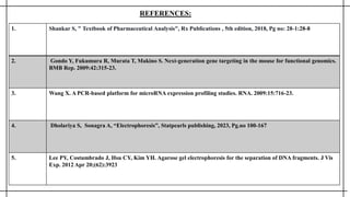 1. Shankar S, " Textbook of Pharmaceutical Analysis", Rx Publications , 5th edition, 2018, Pg no: 28-1:28-8
2. Gondo Y, Fukumura R, Murata T, Makino S. Next-generation gene targeting in the mouse for functional genomics.
BMB Rep. 2009:42:315-23.
3. Wang X. A PCR-based platform for microRNA expression profiling studies. RNA. 2009:15:716-23.
4. Dholariya S, Sonagra A, “Electrophoresis”, Statpearls publishing, 2023, Pg.no 100-167
5. Lee PY, Costumbrado J, Hsu CY, Kim YH. Agarose gel electrophoresis for the separation of DNA fragments. J Vis
Exp. 2012 Apr 20;(62):3923
REFERENCES:
 