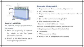 Preparation of Resolving Gel:
 Acrylamide is used. (More concentration, Gel pore size less)
 It is 1.5M Tris with pH 8.8
 Acrylamide is inert material so when protein sample is runned it does not
interact.
 Tris is a buffer solution to maintain the pH of Gel.
 SDS- Sodium Dodecyl Sulfate used.
- breaks non-covalent bond between proteins
-coverts its tertiary and secondary structure to primary structure
-to this primary structure of protein, SDs molecules bind
 Distilled water
 APS (Ammonium Per Sulfate)
 TEMED(N,N,N’,N’ Tetramethylrthylrnr-1,2-diamine)
Role of APS and TEMED:
The acrylamide undergoes polymerization for
Gel formation.
 APS is used for generating the acrylamide
free radicals so that free radical
polymerization is initiated.
 TEMED is free radical stabiliser and is
added to promote polymerisation
 